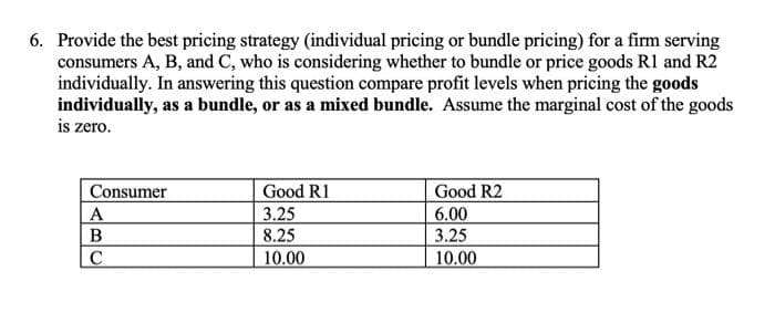 6. Provide the best pricing strategy (individual pricing or bundle pricing) for a firm serving
consumers A, B, and C, who is considering whether to bundle or price goods R1 and R2
individually. In answering this question compare profit levels when pricing the goods
individually, as a bundle, or as a mixed bundle. Assume the marginal cost of the goods
is zero.
Consumer
Good R1
Good R2
A
3.25
6.00
8.25
3.25
10.00
10.00
