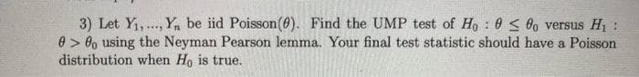 3) Let Y,.., Y, be iid Poisson(6). Find the UMP test of Ho : 0 < 0o versus H1 :
0 > 8o using the Neyman Pearson lemma. Your final test statistic should have a Poisson
distribution when Ho is true.
