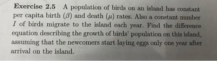 Exercise 2.5 A population of birds on an island has constant
per capita birth (B) and death (u) rates. Also a constant number
I of birds migrate to the island each year. Find the difference
equation describing the growth of birds' population on this island,
assuming that the newcomers start laying eggs only one year after
arrival on the island.
