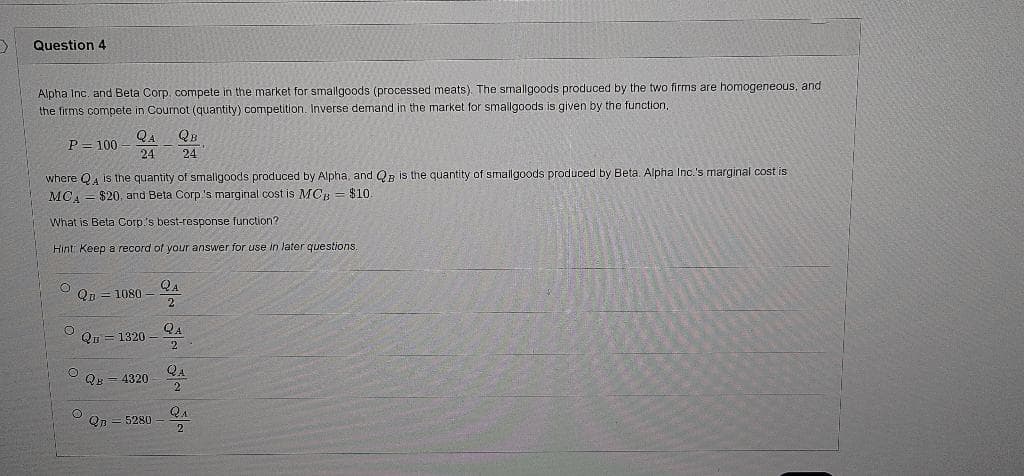 Question 4
Alpha Inc. and Beta Corp, compete in the market for smallgoods (processed meats). The smallgoods produced by the two firms are homogeneous, and
the firms compete in Cournot (quantity) competition. Inverse demand in the market for smallgoods is given by the function,
QA
QB
P= 100
24
24
where QA is the quantity of smalligoods produced by Alpha, and QB is the quantity of smallgoods produced by Beta. Alpha Inc.'s marginal cost is
MCA = $20. and Beta Corp.'s marginal cost is MCH = $10.
What is Beta Corp's best-response function?
Hint: Keep a record of your answer for use in later questions.
QA
Qp = 1080
2
QA
Qв — 1320
2
QA
QB = 4320
2
QA
Qp = 5280
2
