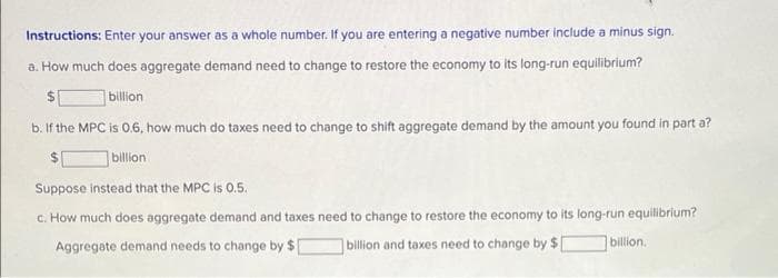 Instructions: Enter your answer as a whole number. If you are entering a negative number include a minus sign.
a. How much does aggregate demand need to change to restore the economy to its long-run equilibrium?
$1
billion
b. If the MPC is 0.6, how much do taxes need to change to shift aggregate demand by the amount you found in part a?
$1
billion
Suppose instead that the MPC is 0.5.
c. How much does aggregate demand and taxes need to change to restore the economy to its long-run equilibrium?
Aggregate demand needs to change by $[
billion and taxes need to change by $[
billion.
