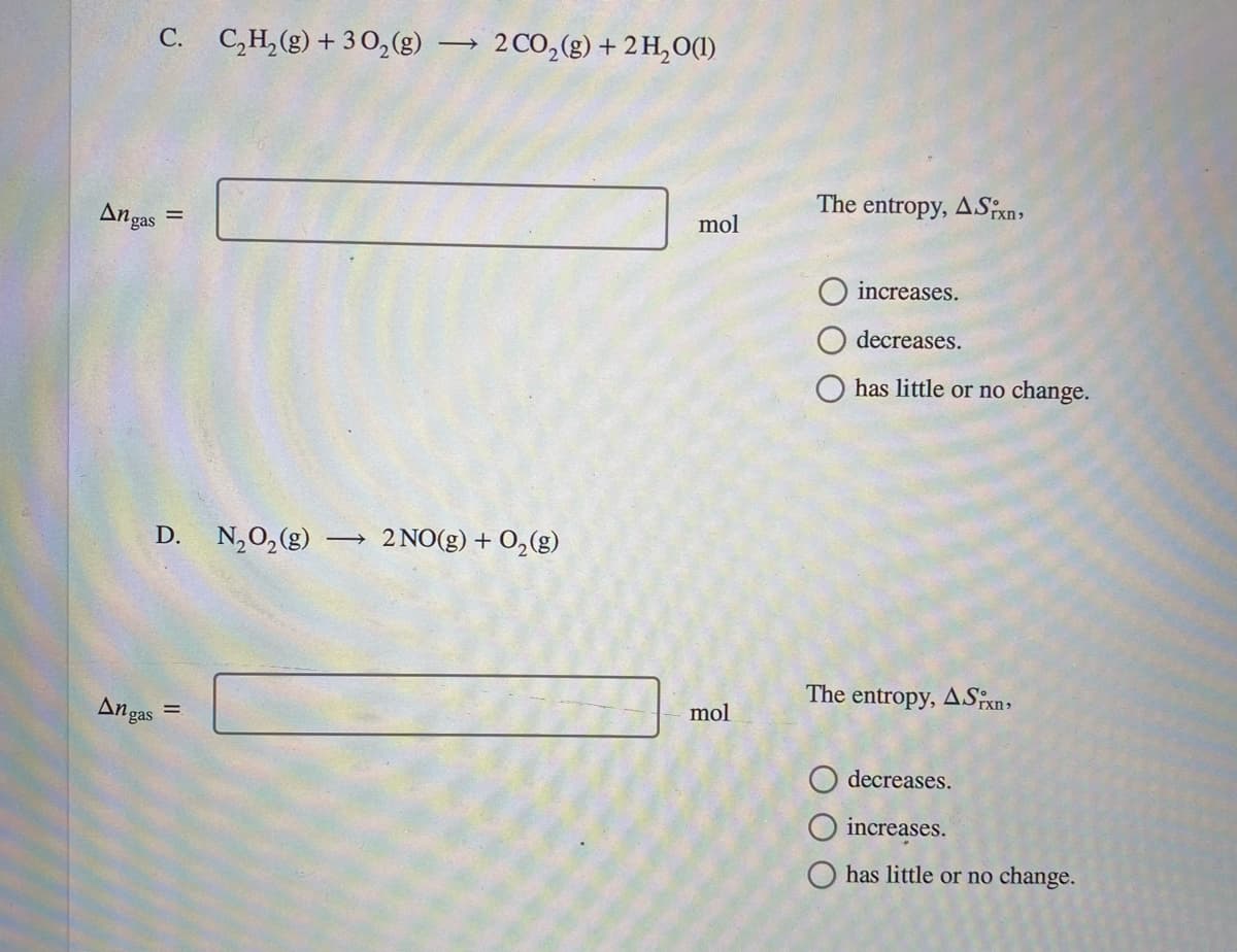 C. C,H,(g) + 30,(g) → 2CO,(g) + 2 H,O(1)
The entropy, ASxn,
Angas
mol
increases.
decreases.
has little or no change.
D. N,0,(g)
→ 2 NO(g) + 0,(g)
The entropy, ASxn,
mol
An gas
%3D
decreases.
increases.
has little or no change.
O O
II
