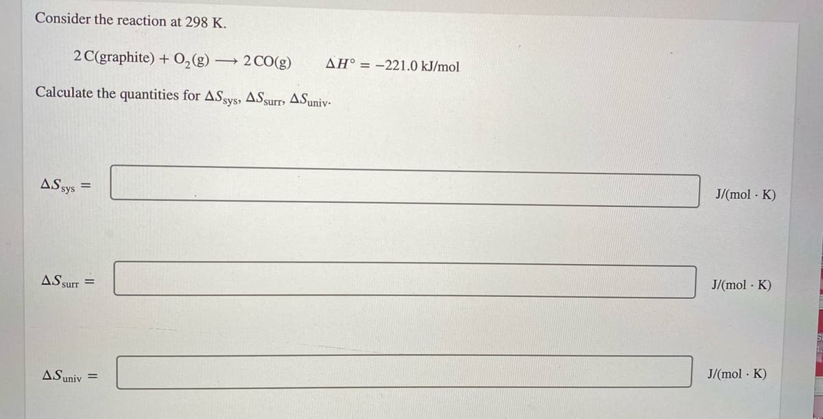 Consider the reaction at 298 K.
2 C(graphite) + O,(g)
2 CO(g)
AH° = -221.0 kJ/mol
Calculate the quantities for ASsys, ASsurrs ASuniv-
J/(mol · K)
AS sys
J/(mol · K)
AS surr =
J/(mol · K)
ASuniv =
