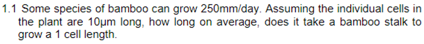 1.1 Some species of bamboo can grow 250mm/day. Assuming the individual cells in
the plant are 10μm long, how long on average, does it take a bamboo stalk to
grow a 1 cell length.