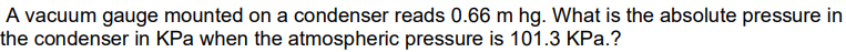 A vacuum gauge mounted on a condenser reads 0.66 m hg. What is the absolute pressure in
the condenser in KPa when the atmospheric pressure is 101.3 KPa.?