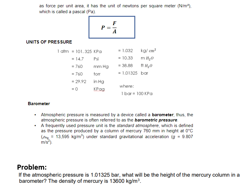 as force per unit area, it has the unit of newtons per square meter (N/m²),
which is called a pascal (Pa).
UNITS OF PRESSURE
Barometer
P =
1 atm = 101.325 kPa
= 14.7
Psi
= 760
= 760
mm Hg
torr
in Hg
KPag
= 29.92
= 0
F
A
= 1.032
= 10.33
= 38.88
= 1.01325
kg/cm²
m H₂O
ft H₂O
bar
where:
1 bar = 100 kPa
Atmospheric pressure is measured by a device called a barometer; thus, the
atmospheric pressure is often referred to as the barometric pressure.
A frequently used pressure unit is the standard atmosphere, which is defined
as the pressure produced by a column of mercury 760 mm in height at 0°C
Сона = 13,595 kg/m³) under standard gravitational acceleration (g = 9.807
m/s²).
Problem:
If the atmospheric pressure is 1.01325 bar, what will be the height of the mercury column in a
barometer? The density of mercury is 13600 kg/m³.