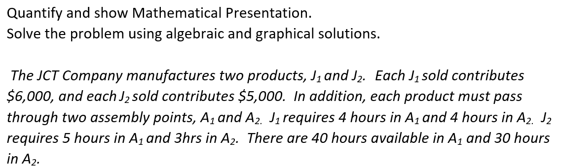 Quantify and show Mathematical Presentation.
Solve the problem using algebraic and graphical solutions.
The JCT Company manufactures two products, J₁ and J₂. Each J₁ sold contributes
$6,000, and each J₂ sold contributes $5,000. In addition, each product must pass
through two assembly points, A₁ and A₂. J₁ requires 4 hours in A₁ and 4 hours in A₂. J2
requires 5 hours in A₁ and 3hrs in A₂. There are 40 hours available in A₁ and 30 hours
in A₂.