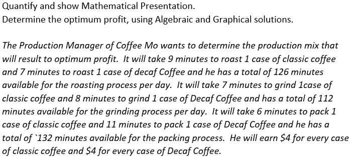 Quantify and show Mathematical Presentation.
Determine the optimum profit, using Algebraic and Graphical solutions.
The Production Manager of Coffee Mo wants to determine the production mix that
will result to optimum profit. It will take 9 minutes to roast 1 case of classic coffee
and 7 minutes to roast 1 case of decaf Coffee and he has a total of 126 minutes
available for the roasting process per day. It will take 7 minutes to grind 1case of
classic coffee and 8 minutes to grind 1 case of Decaf Coffee and has a total of 112
minutes available for the grinding process per day. It will take 6 minutes to pack 1
case of classic coffee and 11 minutes to pack 1 case of Decaf Coffee and he has a
total of 132 minutes available for the packing process. He will earn $4 for every case
of classic coffee and $4 for every case of Decaf Coffee.