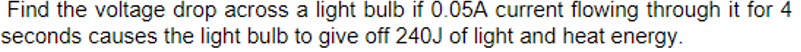 Find the voltage drop across a light bulb if 0.05A current flowing through it for 4
seconds causes the light bulb to give off 240J of light and heat energy.