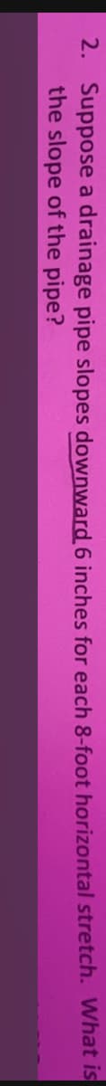 2. Suppose a drainage pipe slopes downward 6 inches for each 8-foot horizontal stretch. What is
the slope of the pipe?
