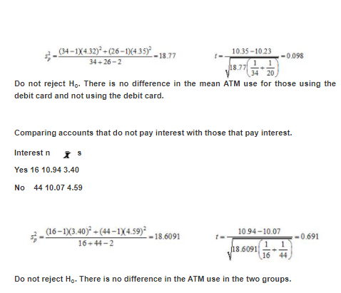 (34 –1X4.32)² + (26 – 1)(4,35)° _18 7
10.35 -10.23
1 1
34* 20
18.77
-0.098
34+26 -2
18.77
Do not reject H,. There is no difference in the mean ATM use for those using the
debit card and not using the debit card.
Comparing accounts that do not pay interest with those that pay interest.
Interest n
Yes 16 10.94 3.40
No 44 10.07 4.59
(16 – 1)(3.40) + (44 – 1X4.59)*
16+44-2
10.94-10.07
-18.6091
=0.691
18.6091
16 44
Do not reject H.. There is no difference in the ATM use in the two groups.
