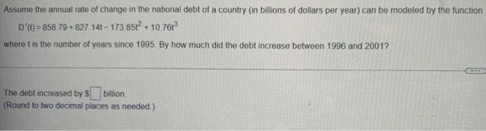 Assume the annual rate of change in the national debt of a country (in billions of dollars per year) can be modeled by the function
D'(t)=858.79 +827. 141-173.851²+10.761³
where t is the number of years since 1995. By how much did the debt increase between 1996 and 2001?
The debt increased by $ billion
(Round to two decimal places as needed.)