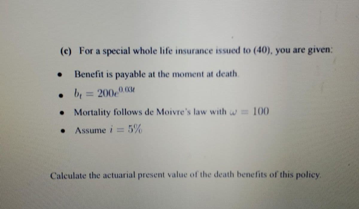 (c) For a special whole life insurance issued to (40), you are given:
Benefit is payable at the moment at death.
• b₁ = 200e0.03
. Mortality follows de Moivre's law with = 100
Assume i 5%
Calculate the actuarial present value of the death benefits of this policy.