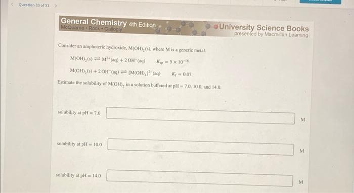 Question 33 of 33 >
General Chemistry 4th Edition
McQuarrie Rock Gallogly
Consider an amphoteric hydroxide, M(OH), (s), where M is a generic metal.
M(OH), (s) M² (aq) + 2OH(aq)
Kip5x 10-16
M(OH),(s) + 2OH(aq) = [M(OH), ³(aq) Ky = 0.07
Estimate the solubility of M(OH), in a solution buffered at pH=7.0, 10.0, and 14.0.
solubility at pH=7.0
solubility at pH-10.0
solubility at pH=14.0
University Science Books
presented by Macmillan Learning
M
M
M