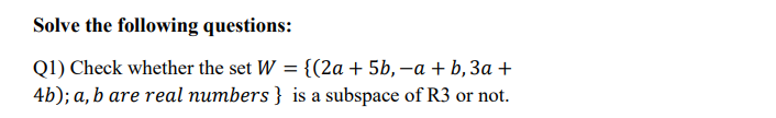 Solve the following questions:
Q1) Check whether the set W = {(2a + 5b, –a + b, 3a +
4b); a, b are real numbers } is a subspace of R3 or not.
