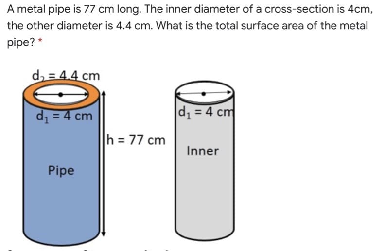 A metal pipe is 77 cm long. The inner diameter of a cross-section is 4cm,
the other diameter is 4.4 cm. What is the total surface area of the metal
pipe? *
d, = 4.4 cm
d = 4 cm
d1 = 4 cm
h = 77 cm
Inner
Pipe
