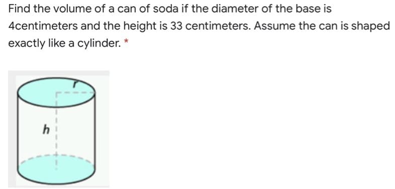 Find the volume of a can of soda if the diameter of the base is
4centimeters and the height is 33 centimeters. Assume the can is shaped
exactly like a cylinder. *
h

