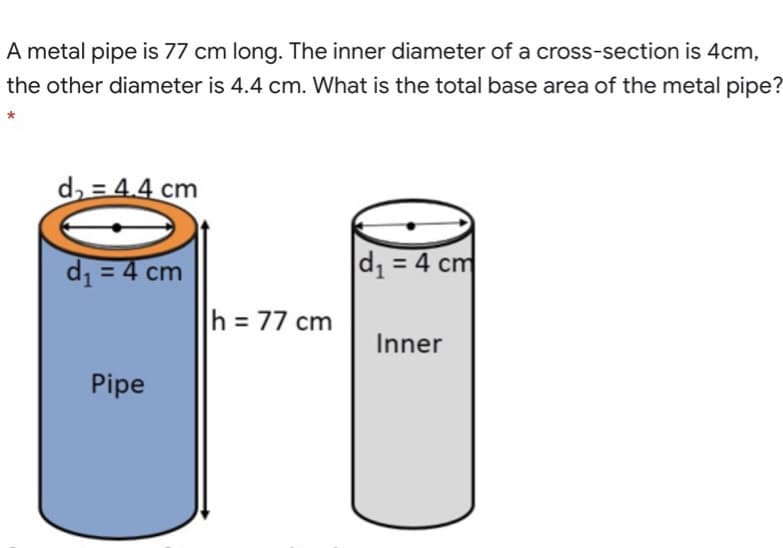 A metal pipe is 77 cm long. The inner diameter of a cross-section is 4cm,
the other diameter is 4.4 cm. What is the total base area of the metal pipe?
d = 4.4 cm
d1 = 4 cm
d1 = 4 cm
h = 77 cm
Inner
Pipe
