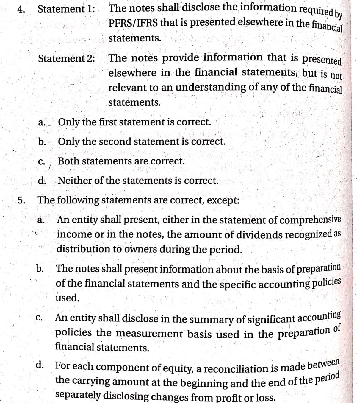 the carrying amount at the beginning and the end of the period
d. For each component of equity, a reconciliation is made between
The notes shall disclose the information required by
4.
PFRS/IFRS that is presented elsewhere in the financial
Statement 1:
statements.
The notes provide information that is
elsewhere in the financial statements, but is not
Statemént 2:
presented
relevant to an understanding of any of the financial
statements.
a. Only the first statement is correct.
b.
Only the second statement is correct.
с.
C. Both statements are correct.
Во
d. Neither of the statements is correct.
5.
The following statements are correct, except:
An entity shall present, either in the statement of comprehensive
income or in the notes, the amount of dividends recognized as
distribution to owners during the period.
a.
The notes shall present information about the basis of preparation
of the financial statements and the specific accounting policies
used.
b.
An entity shall' disclose in the summary of significant accounțting
policies the measurement basis used in the preparation of
financial statements.
с.
the carrying amount at the beginning and the end of the perno
separately disclosing changes from profit or loss.
