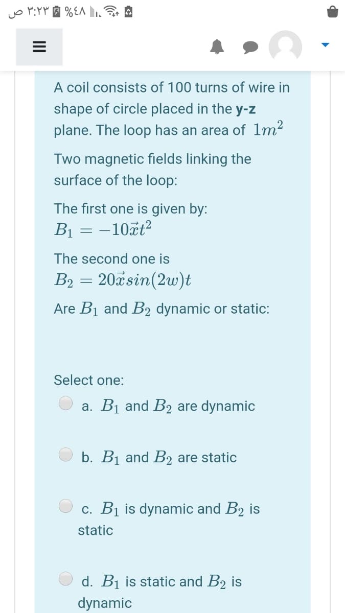 A coil consists of 100 turns of wire in
shape of circle placed in the y-z
plane. The loop has an area of 1m²
Two magnetic fields linking the
surface of the loop:
The first one is given by:
B1 = –10ãt?
The second one is
B2 = 20xsin(2w)t
Are B1 and B2 dynamic or static:
Select one:
a. B1 and B2 are dynamic
b. Bị and B2 are static
c. B1 is dynamic and B2 is
static
d. B1 is static and B2 is
dynamic
II
