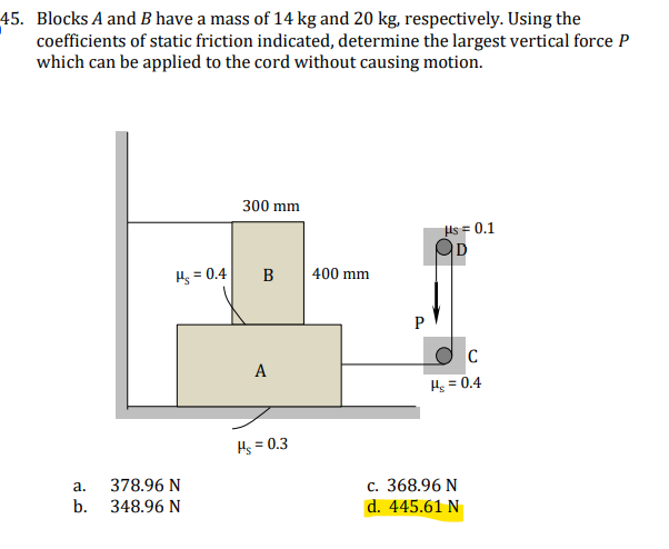 45. Blocks A and B have a mass of 14 kg and 20 kg, respectively. Using the
coefficients of static friction indicated, determine the largest vertical force P
which can be applied to the cord without causing motion.
300 mm
As = 0.1
D
Hs = 0.4
B
400 mm
C
A
Hs = 0.4
Hs = 0.3
%3D
378.96 N
b.
а.
с. 368.96 N
348.96 N
d. 445.61 N
P.
