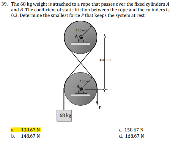 39. The 68 kg weight is attached to a rope that passes over the fixed cylinders A
and B. The coefficient of static friction between the rope and the cylinders is
0.3. Determine the smallest force P that keeps the system at rest.
100 mmy
A
400 mm
100 mafn
68 kg
138.67 N
c. 158.67 N
a.
b.
148.67 N
d. 168.67 N
