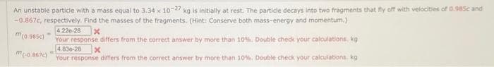 An unstable particle with a mass equal to 3.34 x 10-22 kg is initially at rest. The particle decays into two fragments that fly off with velocities of 0.985c and
-0.867c, respectively. Find the masses of the fragments. (Hint: Conserve both mass-energy and momentum.)
4:220-28
x
m(0.985)
Your response differs from the correct answer by more than 10%. Double check your calculations. kg
4.836-28
x
(-0.867c) Your response differs from the correct answer by more than 10%. Double check your calculations, kg
M