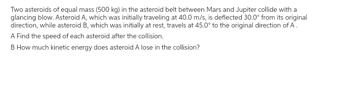 Two asteroids of equal mass (500 kg) in the asteroid belt between Mars and Jupiter collide with a
glancing blow. Asteroid A, which was initially traveling at 40.0 m/s, is deflected 30.0° from its original
direction, while asteroid B, which was initially at rest, travels at 45.0° to the original direction of A.
A Find the speed of each asteroid after the collision.
B How much kinetic energy does asteroid A lose in the collision?