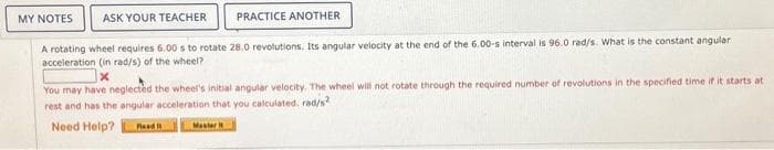 MY NOTES
ASK YOUR TEACHER
PRACTICE ANOTHER
A rotating wheel requires 6.00 s to rotate 28.0 revolutions. Its angular velocity at the end of the 6.00-s interval is 96.0 rad/s. What is the constant angular
acceleration (in rad/s) of the wheel?
You may have neglected the wheel's initial angular velocity. The wheel will not rotate through the required number of revolutions in the specified time if it starts at
rest and has the angular acceleration that you calculated. rad/s²
Need Help? Rod
Master