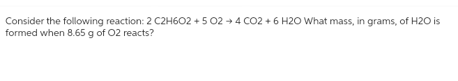 Consider the following reaction: 2 C2H6O2 +5 02 +4 CO2 + 6 H2O What mass, in grams, of H2O is
formed when 8.65 g of O2 reacts?