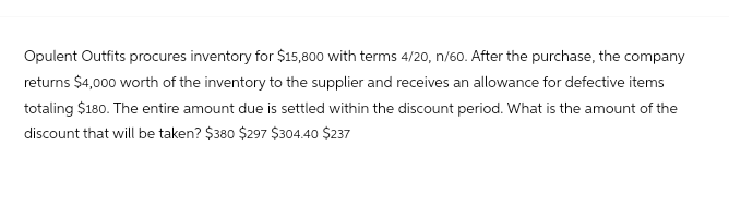 Opulent Outfits procures inventory for $15,800 with terms 4/20, n/60. After the purchase, the company
returns $4,000 worth of the inventory to the supplier and receives an allowance for defective items
totaling $180. The entire amount due is settled within the discount period. What is the amount of the
discount that will be taken? $380 $297 $304.40 $237