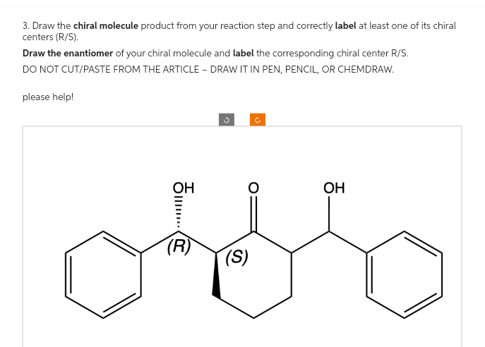 3. Draw the chiral molecule product from your reaction step and correctly label at least one of its chiral
centers (R/S).
Draw the enantiomer of your chiral molecule and label the corresponding chiral center R/S.
DO NOT CUT/PASTE FROM THE ARTICLE - DRAW IT IN PEN, PENCIL, OR CHEMDRAW.
please help!
OH
|||...
(R)
(S)
OH