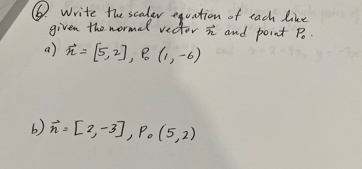 6. Write the scalar equation of each line
given the normal vector in and point Po
a) n = [5, 2], P. (1-6)
= 2-4
y=
b) n = [2, -3], P. (5,2)