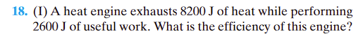 **Question 18: (I)**

A heat engine exhausts 8200 J of heat while performing 2600 J of useful work. What is the efficiency of this engine?

**Solution:**

To find the efficiency of a heat engine, you can use the formula:

\[ \text{Efficiency} (\eta) = \frac{\text{Useful Work Output}}{\text{Total Heat Input}} \times 100\% \]

In this case:
- The useful work output \( W = 2600 \text{ J} \)
- The total heat input \( Q = W + \text{Heat Exhausted} \)
  
So, 

\[ Q = 2600 \text{ J} + 8200 \text{ J} = 10800 \text{ J} \]

Then the efficiency (\(\eta\)) is:

\[ \eta = \frac{2600 \text{ J}}{10800 \text{ J}} \times 100\% \]

\[ \eta = \frac{2600}{10800} \times 100\% \]

\[ \eta \approx 24.07\% \]

Therefore, the efficiency of this engine is approximately 24.07%.