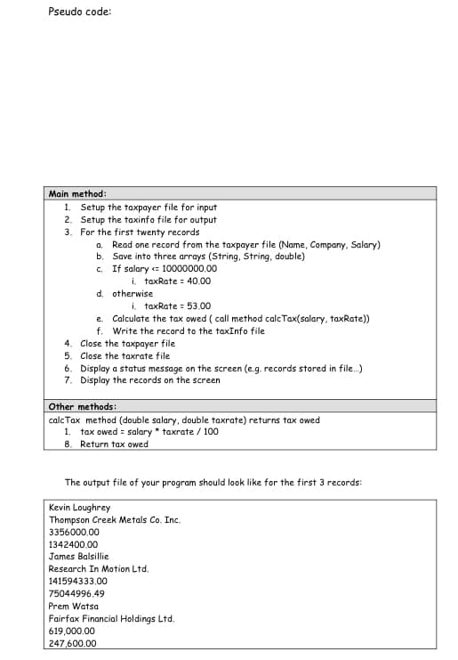 Pseudo code:
Main method:
1. Setup the taxpayer file for input
2. Setup the taxinfo file for output
3. For the first twenty records
a. Read one record from the taxpayer file (Name, Company, Salary)
b. Save into three arrays (String, String, double)
c. If salary = 10000000,00
i, taxRate = 40.00
d. otherwise
i. taxRate = 53.00
e. Calculate the tax owed ( call method calc Tax(salary, taxRate))
f. Write the record to the taxInfo file
4. Close the taxpayer file
5. Close the taxrate file
6. Display a status message on the screen (e.g. records stored in file.)
7. Display the records on the screen
Other methods:
calc Tax method (double salary, double taxrate) returns tax owed
1. tax owed = salary * taxrate / 100
8. Return tax owed
The output file of your program should look like for the first 3 records:
Kevin Loughrey
Thompson Creek Metals Co. Inc.
3356000.00
1342400.00
James Balsillie
Research In Motion Ltd.
141594333.00
75044996.49
Prem Watsa
Fairfax Financial Holdings Ltd.
619,000,00
247,600.00
