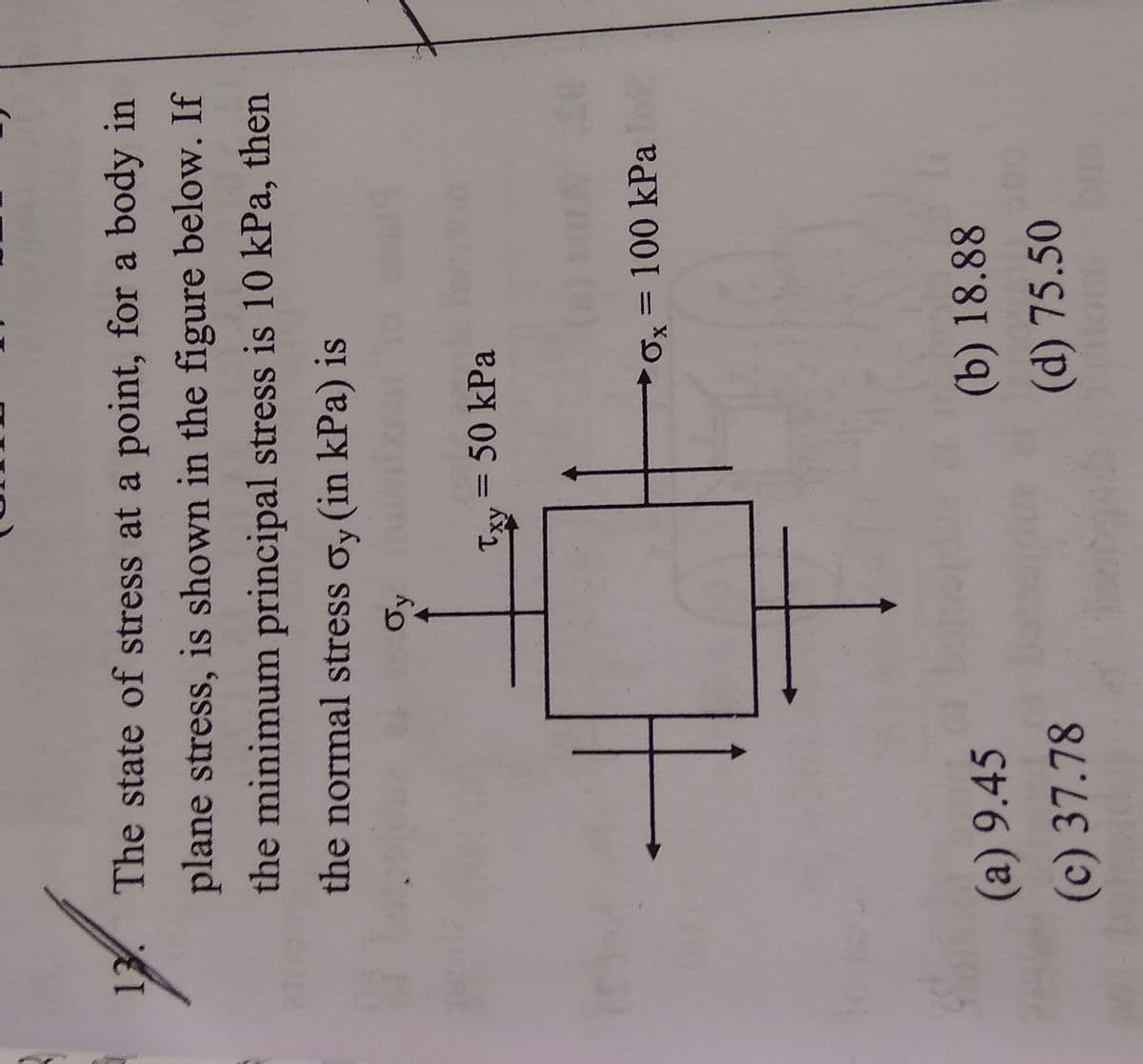 13. The state of stress at a point, for a body in
plane stress, is shown in the figure below. If
the minimum principal stress is 10 kPa, then
the normal stress oy (in kPa) is
Oy
Txy=
= 50 kPa
Ox=100 kPa
(a) 9.45
(b) 18.88
(c) 37.78
(d) 75.50
