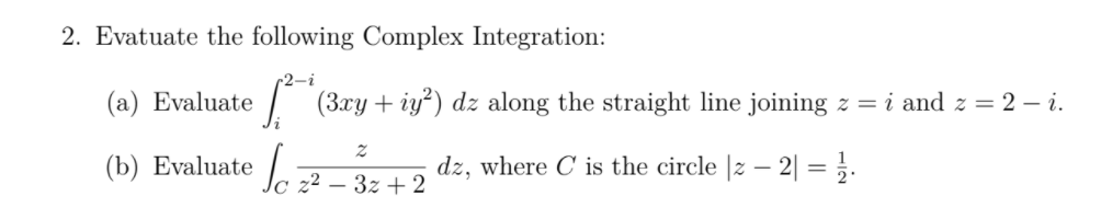 2. Evatuate the following Complex Integration:
2-i
(a) Evaluate
| (3xy + iy?) dz along the straight line joining z = i and z = 2 .
(b) Evaluate
dz, where C is the circle |z – 2| = ;.
22 – 3z + 2
