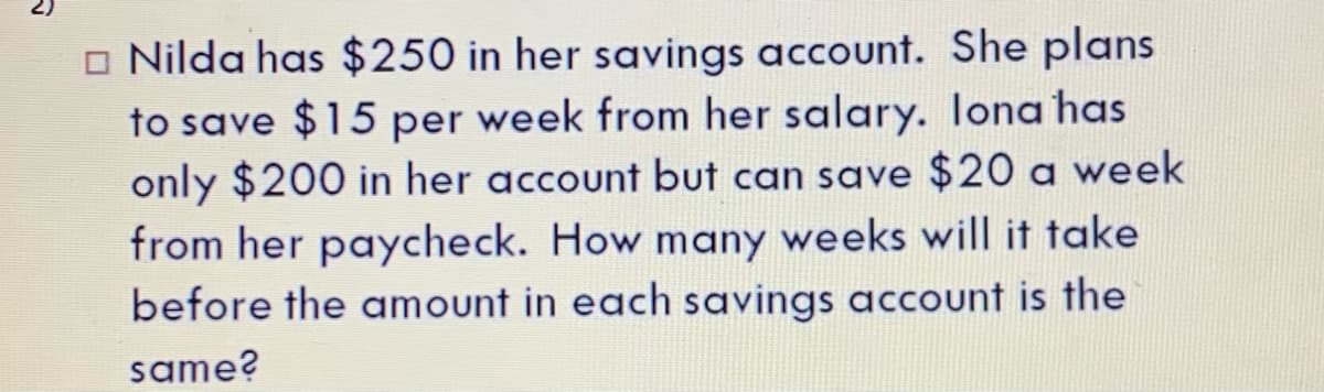 o Nilda has $250 in her savings account. She plans
to save $15 per week from her salary. Iona has
only $200 in her account but can save $20 a week
from her paycheck. How many weeks will it take
before the amount in each savings account is the
same?
