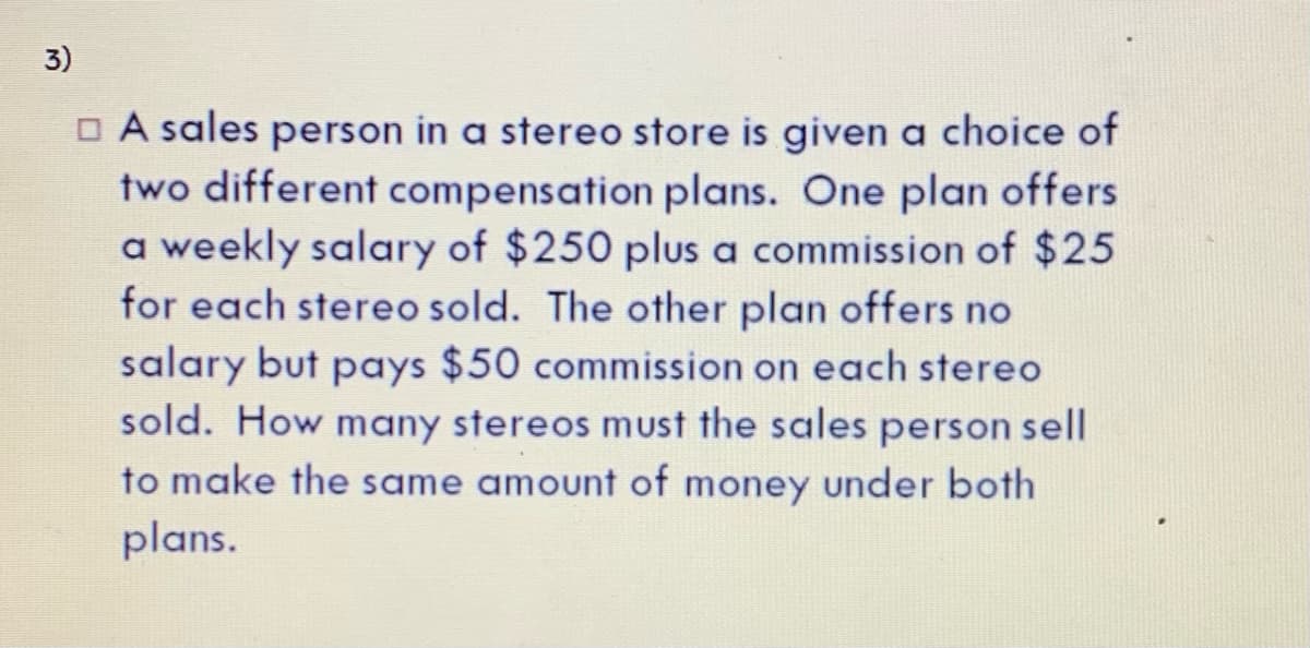 3)
O A sales person in a stereo store is given a choice of
two different compensation plans. One plan offers
a weekly salary of $250 plus a commission of $25
for each stereo sold. The other plan offers no
salary but pays $50 commission on each stereo
sold. How many stereos must the sales person sell
to make the same amount of money under both
plans.
