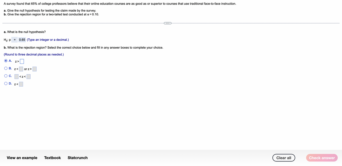 A survey found that 65% of college professors believe that their online education courses are as good as or superior to courses that use traditional face-to-face instruction.
a. Give the null hypothesis for testing the claim made by the survey.
b. Give the rejection region for a two-tailed test conducted at a = 0.10.
...
a. What is the null hypothesis?
Ho: p
0.65 (Type an integer or a decimal.)
b. What is the rejection region? Select the correct choice below and fill in any answer boxes to complete your choice.
(Round to three decimal places as needed.)
A.
ОВ. z<
or z>
OC.
<z<
O D. z<
View an example
Тextbook
Statcrunch
Clear all
Check answer
