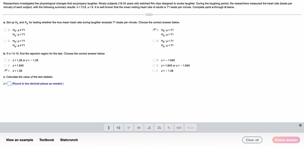 Researchers investigated the physiological changes that accompany laughter. Ninety subjects (18-34 years old) watched film clips designed to evoke laughter. During the laughing period, the researchers measured the heart rate (beats per
minute) of each subject, with the following summary results: x= 73.8, s = 8. It is well known that the mean resting heart rate of adults is 71 beats per minute. Complete parts a through d below.
%3D
...
a. Set up Ho and H, for testing whether the true mean heart rate during laughter exceeds 71 beats per minute. Choose the correct answer below.
A. Ho: µ#71
Ha: µ=71
B. Ho: μ= 71
Ha: µ>71
D. Ho: μ= 71
O C. Ho: H=71
Ha: u#71
Ha:H<71
b. If a = 0.10, find the rejection region for the test. Choose the correct answer below.
O A. z> 1.28 or z< - 1.28
B. z< - 1.645
O C. z> 1.645
D. z> 1.645 or z< - 1.645
E. z>1.28
O F. z< - 1.28
c. Calculate the value of the test statistic.
(Round to two decimal places as needed.)
(1,1)
More
View an example
Textbook
Statcrunch
Clear all
Check answer
