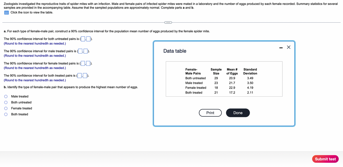 Zoologists investigated the reproductive traits of spider mites with an infection. Male and female pairs of infected spider mites were mated in a laboratory and the number of eggs produced by each female recorded. Summary statistics for several
samples are provided in the accompanying table. Assume that the sampled populations are approximately normal. Complete parts a and b.
Click the icon to view the table.
a. For each type of female-male pair, construct a 90% confidence interval for the population mean number of eggs produced by the female spider mite.
The 90% confidence interval for both untreated pairs is (, ).
(Round to the nearest hundredth as needed.)
- X
The 90% confidence interval for male treated pairs is
Data table
(Round to the nearest hundredth as needed.)
The 90% confidence interval for female treated pairs is
(Round to the nearest hundredth as needed.)
Female-
Sample
Mean #
Standard
Male Pairs
Size
of Eggs
Deviation
The 90% confidence interval for both treated pairs is
Both untreated
29
20.9
3.49
(Round to the nearest hundredth as needed.)
Male treated
23
21.7
3.50
b. Identify the type of female-male pair that appears to produce the highest mean number of eggs.
Female treated
18
22.9
4.19
Both treated
21
17.2
2.11
Male treated
Both untreated
Female treated
Print
Done
Both treated
Submit test
