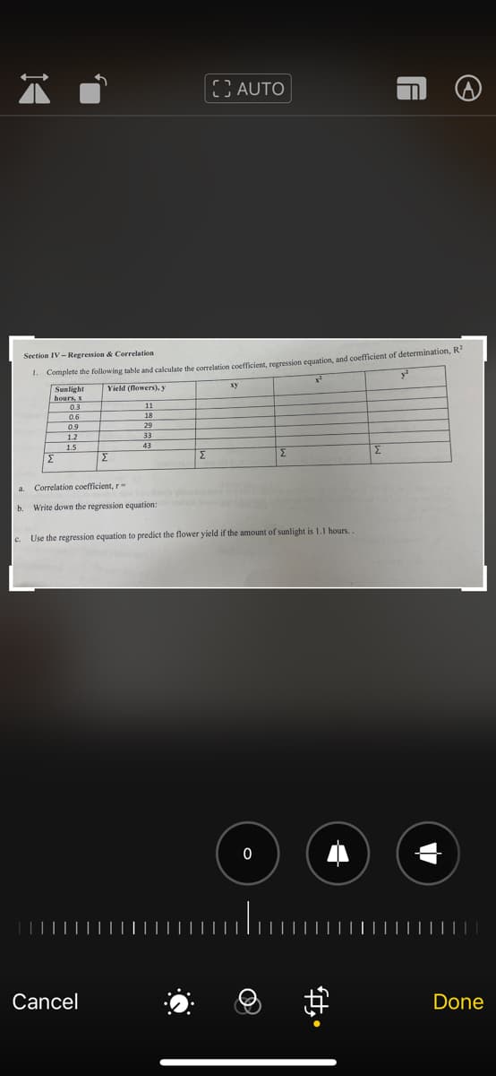 ;AUTO
. Complete the following table and calculate the correlation coefficient, regression equation, and coefficient of determination, R
Sunlight
hours, x
Section IV- Regression & Correlation
y
ху
Yield (flowers), y
0.3
11
0.6
18
0.9
29
1.2
33
1.5
43
Σ
Σ
a.
Correlation coefficient, r-
b.
Write down the regression equation:
c. Use the regression equation to predict the flower yield if the amount of sunlight is 1.1 hours..
Cancel
Done
中。
