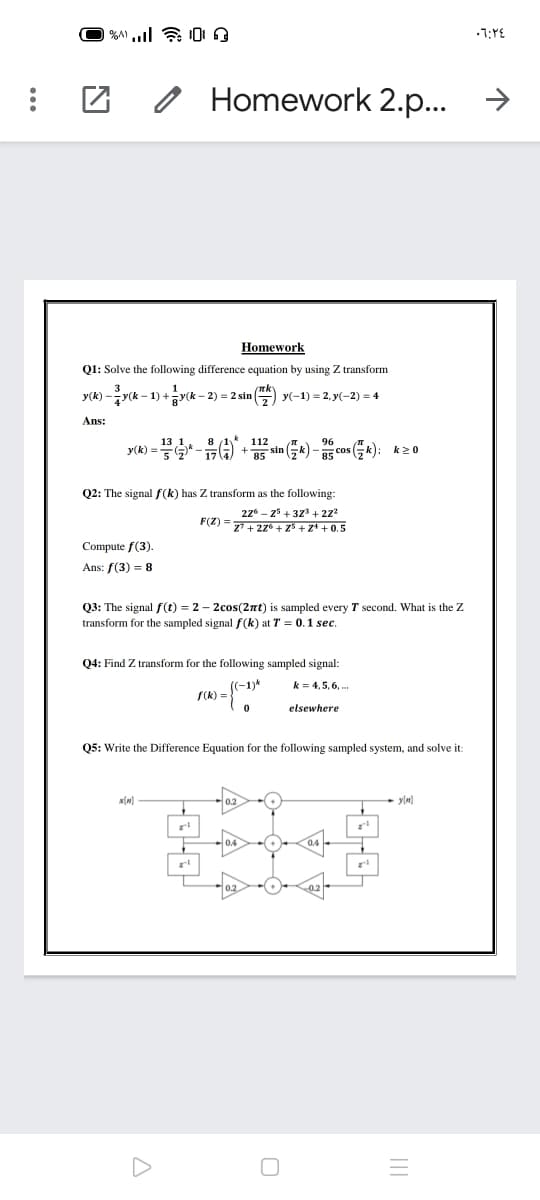 o Homework 2.p...
>
Homework
Q1: Solve the following difference equation by using Z transform
-yk - 1) +y(k-
- 2) = 2 sin ()
y(-1) = 2, y(-2) = 4
Ans:
y(k) =*-G) + 5 sin (Gk) - 5 cos (); k2o
Q2: The signal f(k) has Z transform as the following:
27* - 25 + 323 + 22
Z + 27° + z5 + zª + 0.5
F(Z) =
Compute f(3).
Ans: f(3) = 8
Q3: The signal f(t) = 2 – 2cos(2nt) is sampled every T second. What is the Z
transform for the sampled signal f(k) at T = 0.1 sec.
04: Find Z transform for the following sampled signal:
(-1)*
S(k) =
k = 4,5, 6, .
elsewhere
Q5: Write the Difference Equation for the following sampled system, and solve it:
y(M)
