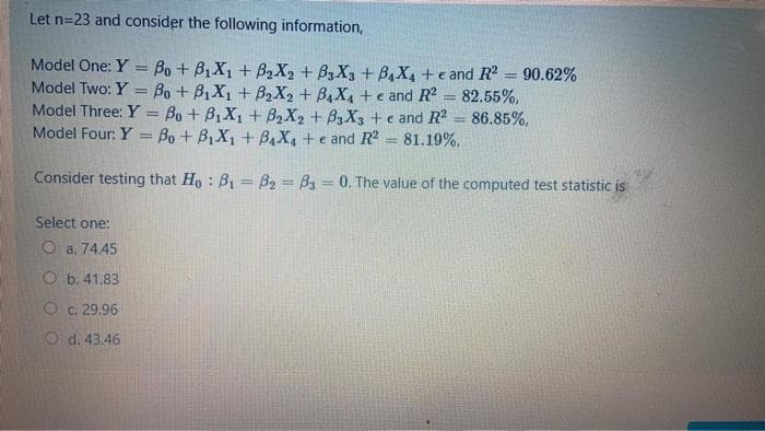 Let n=23 and consider the following information,
Model One: Y = Bo + B1X, + B2X2 + B3 X3 + B4X, +e and R
90.62%
Model Two: Y
Bo + B1X1 + B2X2 + B4X4 + e and R2 = 82.55%,
Model Three: Y = Bo+ B1X1 + B2X2 + B3X3 te and R2
Model Four: Y = Bo + B,X1 + B,X, +e and R?
86.85%,
81.19%.
%3|
Consider testing that Ho : B1 = B2 = B3 = 0. The value of the computed test statistic is
Select one:
O a. 74.45
O b. 41.83
Oc. 29.96
O d. 43.46
