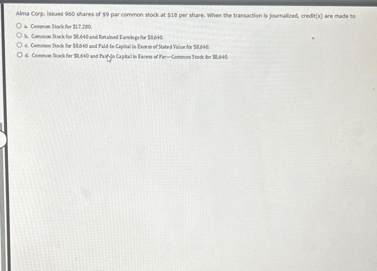 Alma Corp. issues 960 shares of $9 par common stock at $18 per share. When the transaction is journalized, credit(s) are made to
O a. Common Stock for $17,280.
O b. Common Stock for $8,640 and Retained Earnings for $8,640.
c. Common Stock for $8,640 and Paid-In Capital in Excess of Stated Value for $8.640.
O d. Common Stock for $8,640 and Paid In Capital in Excess of Par-Common Stock for $8.640.