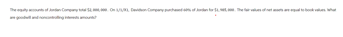 The equity accounts of Jordan Company total $2,000,000. On 1/1/X1, Davidson Company purchased 60% of Jordan for $1,985,000. The fair values of net assets are equal to book values. What
are goodwill and noncontrolling interests amounts?