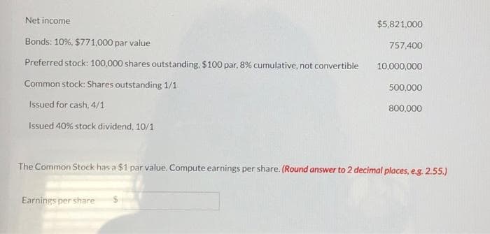 Net income
Bonds: 10%, $771,000 par value
Preferred stock: 100,000 shares outstanding, $100 par, 8% cumulative, not convertible
Common stock: Shares outstanding 1/1
Issued for cash, 4/1
Issued 40% stock dividend, 10/1
$5,821,000
Earnings per share
757,400
10,000,000
500,000
800,000
The Common Stock has a $1 par value. Compute earnings per share. (Round answer to 2 decimal places, e.g. 2.55.)