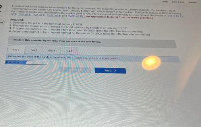 Flexsteel Industries manufactures furniture for the retail, contract, and recreational vehicle furniture markets. On January 1, 2021
Flexsteel Industries issued 12%, bonds dated January 1, 2021, with a face amount of $20 million. The bonds mature in 2030 00 years)
For bonds of similar risk and maturity, the market yield is 10% Interest is paid semiannually on June 30 and December 31 (of 31.
of $1. EVA of $1. EVA or $1. EVAD of $1 and PVAD of 5) (Use appropriate factor(s) from the tables provided.)
Required:
1. Determine the price of the bonds at January 1, 2021.
2. Prepare the journal entry to record the bond issuance by Flexsteel on January 1, 2021
3. Prepare the journal entry to record interest on June 30, 2021, using the effective interest method.
4. Prepare the journal entry to record interest on December 31, 2021, using the effective interest method
Complete this question by entering your answers in the tabs below.
Reg 1
Reg 2
Reg 3
Reg 4
Determine the price of the bonds at January 1, 2021. (Enter your answer in whole dollars.)
Bond value
Req 2 >