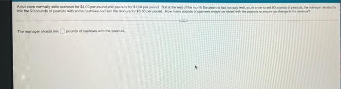 Anut store normaly selle oashews for $4.00 per pound and peanuts for $1.60 per pound But at the end of the month the penuts had ot soid well, so n enter to se 0 puda of peaus, the anage deed
mix the 90 pounde of peanuts with some cashewe ard sell the miture for $3.0 per pound How many pounds of canhews sh be mied wih te peannbeneum no change in he reve
The manager should mixpounds of cashew with the peanut
